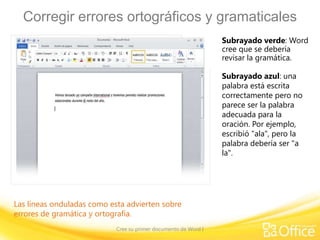 Corregir errores ortográficos y gramaticales
Subrayado verde: Word
cree que se debería
revisar la gramática.
Subrayado azul: una
palabra está escrita
correctamente pero no
parece ser la palabra
adecuada para la
oración. Por ejemplo,
escribió "ala", pero la
palabra debería ser "a
la".

Las líneas onduladas como esta advierten sobre
errores de gramática y ortografía.
Cree su primer documento de Word I

 