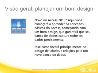 Visão geral: planejar um bom design
Projetar tabelas para um novo banco de dados
Novo no Access 2010? Aqui você
começará a aprender os conceitos
básicos do Access, começando com
um bom design, que garantirá que seu
banco de dados capture todos os
dados precisamente.
Esse curso focará principalmente no
design de tabelas e relações para um
novo banco de dados.
 
