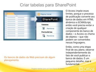 Criar tabelas para SharePoint
Projetar tabelas para um novo banco de dados
Os bancos de dados da Web precisam de algum
planejamento.
O Access impõe esses
limites, porque o processo
de publicação converte seu
banco de dados em HTML
dinâmico e ECMAScript,
então você precisa evitar a
criação de qualquer
componente do banco de
dados – o Access os chama
de objetos – que não
podem ser convertidos
nessas linguagens.
Então, como uma etapa
final de seu plano, observe
independentemente do
fato de você publicar o
banco de dados. É um
pequeno detalhe, mas é
fundamental.
 