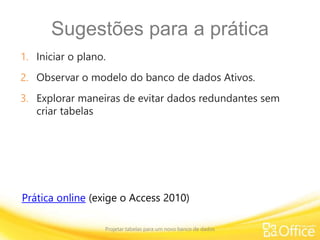 Sugestões para a prática
1. Iniciar o plano.
2. Observar o modelo do banco de dados Ativos.
3. Explorar maneiras de evitar dados redundantes sem
criar tabelas
Projetar tabelas para um novo banco de dados
Prática online (exige o Access 2010)
 