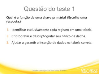 Questão do teste 1
Qual é a função de uma chave primária? (Escolha uma
resposta.)
Projetar tabelas para um novo banco de dados
1. Identificar exclusivamente cada registro em uma tabela.
2. Criptografar e descriptografar seu banco de dados.
3. Ajudar a garantir a inserção de dados na tabela correta.
 