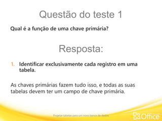 Questão do teste 1
Projetar tabelas para um novo banco de dados
As chaves primárias fazem tudo isso, e todas as suas
tabelas devem ter um campo de chave primária.
Qual é a função de uma chave primária?
Resposta:
1. Identificar exclusivamente cada registro em uma
tabela.
 