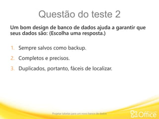 Questão do teste 2
Um bom design de banco de dados ajuda a garantir que
seus dados são: (Escolha uma resposta.)
Projetar tabelas para um novo banco de dados
1. Sempre salvos como backup.
2. Completos e precisos.
3. Duplicados, portanto, fáceis de localizar.
 