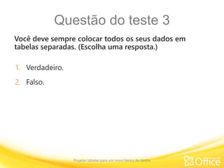 Questão do teste 3
Você deve sempre colocar todos os seus dados em
tabelas separadas. (Escolha uma resposta.)
Projetar tabelas para um novo banco de dados
1. Verdadeiro.
2. Falso.
 