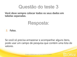 Questão do teste 3
Projetar tabelas para um novo banco de dados
Se você só precisa armazenar e acompanhar alguns itens,
pode usar um campo de pesquisa que contém uma lista de
valores.
Você deve sempre colocar todos os seus dados em
tabelas separadas.
Resposta:
2. Falso.
 