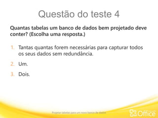 Questão do teste 4
Quantas tabelas um banco de dados bem projetado deve
conter? (Escolha uma resposta.)
Projetar tabelas para um novo banco de dados
1. Tantas quantas forem necessárias para capturar todos
os seus dados sem redundância.
2. Um.
3. Dois.
 