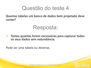 Questão do teste 4
Projetar tabelas para um novo banco de dados
Pode ser uma tabela ou dezenas.
Quantas tabelas um banco de dados bem projetado deve
conter?
Resposta:
1. Tantas quantas forem necessárias para capturar todos
os seus dados sem redundância.
 