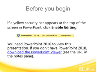 Before you begin
If a yellow security bar appears at the top of the
screen in PowerPoint, click Enable Editing.

You need PowerPoint 2010 to view this
presentation. If you don’t have PowerPoint 2010,
download the PowerPoint Viewer (see the URL in
the notes pane).

 