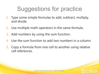Suggestions for practice
1. Type some simple formulas to add, subtract, multiply,
and divide.
2. Use multiple math operators in the same formula.
3. Add numbers by using the sum function.
4. Use the sum function to add two numbers in a column.

5. Copy a formula from one cell to another using relative
cell references.

Get to know Excel 2010: Create formulas

 