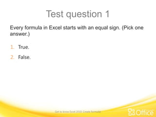Test question 1
Every formula in Excel starts with an equal sign. (Pick one
answer.)
1. True.
2. False.

Get to know Excel 2010: Create formulas

 