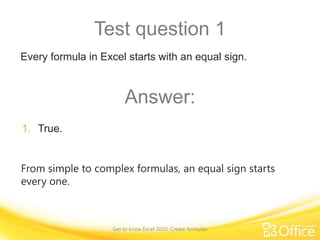 Test question 1
Every formula in Excel starts with an equal sign.

Answer:
1. True.
From simple to complex formulas, an equal sign starts
every one.

Get to know Excel 2010: Create formulas

 