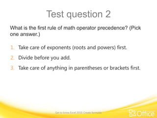 Test question 2
What is the first rule of math operator precedence? (Pick
one answer.)
1. Take care of exponents (roots and powers) first.
2. Divide before you add.

3. Take care of anything in parentheses or brackets first.

Get to know Excel 2010: Create formulas

 