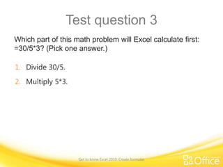 Test question 3
Which part of this math problem will Excel calculate first:
=30/5*3? (Pick one answer.)
1. Divide 30/5.
2. Multiply 5*3.

Get to know Excel 2010: Create formulas

 