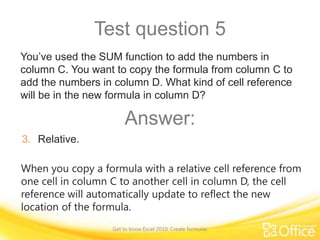 Test question 5
You’ve used the SUM function to add the numbers in
column C. You want to copy the formula from column C to
add the numbers in column D. What kind of cell reference
will be in the new formula in column D?

Answer:
3. Relative.
When you copy a formula with a relative cell reference from
one cell in column C to another cell in column D, the cell
reference will automatically update to reflect the new
location of the formula.
Get to know Excel 2010: Create formulas

 