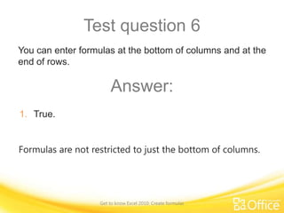 Test question 6
You can enter formulas at the bottom of columns and at the
end of rows.

Answer:
1. True.
Formulas are not restricted to just the bottom of columns.

Get to know Excel 2010: Create formulas

 