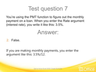 Test question 7
You’re using the PMT function to figure out the monthly
payment on a loan. When you enter the Rate argument
(interest rate), you write it like this: 3.5%.

Answer:
2. False.
If you are making monthly payments, you enter the
argument like this: 3.5%/12.

Get to know Excel 2010: Create formulas

 