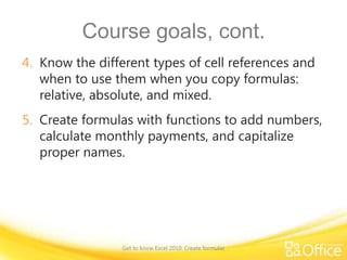 Course goals, cont.
4. Know the different types of cell references and
when to use them when you copy formulas:
relative, absolute, and mixed.
5. Create formulas with functions to add numbers,
calculate monthly payments, and capitalize
proper names.

Get to know Excel 2010: Create formulas

 
