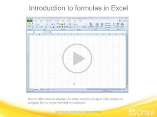 Introduction to formulas in Excel

Point to the video to display the video controls. Drag or click along the
progress bar to move forward or backward.
Get to know Excel 2010: Create formulas

 