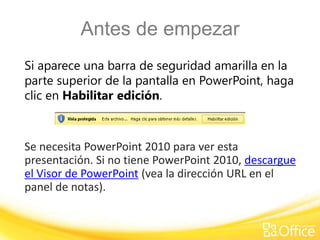 Antes de empezar 
Si aparece una barra de seguridad amarilla en la 
parte superior de la pantalla en PowerPoint, haga 
clic en Habilitar edición. 
Se necesita PowerPoint 2010 para ver esta 
presentación. Si no tiene PowerPoint 2010, descargue 
el Visor de PowerPoint (vea la dirección URL en el 
panel de notas). 
 