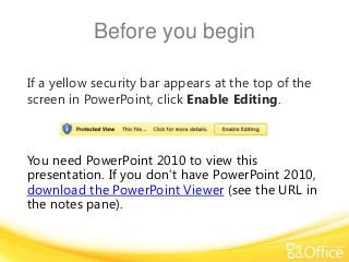 Before you begin
If a yellow security bar appears at the top of the
screen in PowerPoint, click Enable Editing.

You need PowerPoint 2010 to view this
presentation. If you don’t have PowerPoint 2010,
download the PowerPoint Viewer (see the URL in
the notes pane).

 