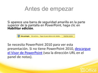 Antes de empezar
Si aparece una barra de seguridad amarilla en la parte
superior de la pantalla en PowerPoint, haga clic en
Habilitar edición.
Se necesita PowerPoint 2010 para ver esta
presentación. Si no tiene PowerPoint 2010, descargue
el Visor de PowerPoint (vea la dirección URL en el
panel de notas).
 