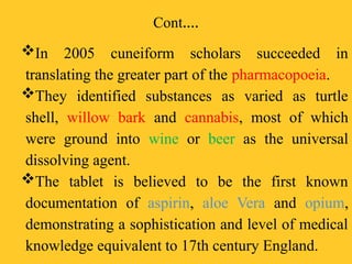 Cont.…
In 2005 cuneiform scholars succeeded in
translating the greater part of the pharmacopoeia.
They identified substances as varied as turtle
shell, willow bark and cannabis, most of which
were ground into wine or beer as the universal
dissolving agent.
The tablet is believed to be the first known
documentation of aspirin, aloe Vera and opium,
demonstrating a sophistication and level of medical
knowledge equivalent to 17th century England.
 