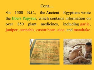 Cont.…
•In 1500 B.C., the Ancient Egyptians wrote
the Ebers Papyrus, which contains information on
over 850 plant medicines, including garlic,
juniper, cannabis, castor bean, aloe, and mandrake
 