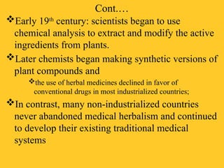 Cont.…
Early 19th
century: scientists began to use
chemical analysis to extract and modify the active
ingredients from plants.
Later chemists began making synthetic versions of
plant compounds and
the use of herbal medicines declined in favor of
conventional drugs in most industrialized countries;
In contrast, many non-industrialized countries
never abandoned medical herbalism and continued
to develop their existing traditional medical
systems
 