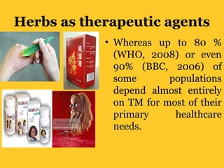 Herbs as therapeutic agents
• Whereas up to 80 %
(WHO, 2008) or even
90% (BBC, 2006) of
some populations
depend almost entirely
on TM for most of their
primary healthcare
needs.
 