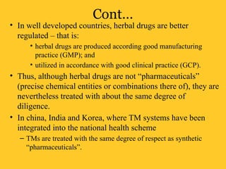 Cont…
• In well developed countries, herbal drugs are better
regulated – that is:
• herbal drugs are produced according good manufacturing
practice (GMP); and
• utilized in accordance with good clinical practice (GCP).
• Thus, although herbal drugs are not “pharmaceuticals”
(precise chemical entities or combinations there of), they are
nevertheless treated with about the same degree of
diligence.
• In china, India and Korea, where TM systems have been
integrated into the national health scheme
– TMs are treated with the same degree of respect as synthetic
“pharmaceuticals”.
 