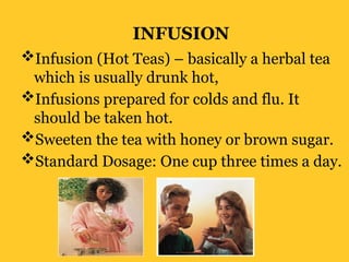 INFUSION
Infusion (Hot Teas) – basically a herbal tea
which is usually drunk hot,
Infusions prepared for colds and flu. It
should be taken hot.
Sweeten the tea with honey or brown sugar.
Standard Dosage: One cup three times a day.
 