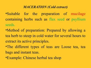 MACERATION (Cold extract)
•Suitable for the preparation of mucilage
containing herbs such as flax seed or psyllium
seeds.
•Method of preparation: Prepared by allowing a
tea herb to steep in cold water for several hours to
extract its active principles.
•The different types of teas are Loose tea, tea
bags and instant teas.
•Example: Chinese herbal tea shop
 