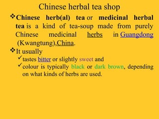 Chinese herbal tea shop
Chinese herb(al) tea or medicinal herbal
tea is a kind of tea-soup made from purely
Chinese medicinal herbs in Guangdong
(Kwangtung),China.
It usually
tastes bitter or slightly sweet and
colour is typically black or dark brown, depending
on what kinds of herbs are used.
 
