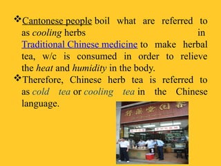 Cantonese people boil what are referred to
as cooling herbs in
Traditional Chinese medicine to make herbal
tea, w/c is consumed in order to relieve
the heat and humidity in the body.
Therefore, Chinese herb tea is referred to
as cold tea or cooling tea in the Chinese
language.
 