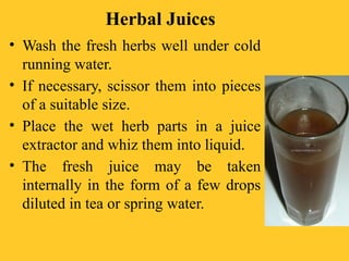 Herbal Juices
• Wash the fresh herbs well under cold
running water.
• If necessary, scissor them into pieces
of a suitable size.
• Place the wet herb parts in a juice
extractor and whiz them into liquid.
• The fresh juice may be taken
internally in the form of a few drops
diluted in tea or spring water.
 