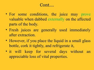 Cont.…
• For some conditions, the juice may prove
valuable when dabbed externally on the affected
parts of the body.
• Fresh juices are generally used immediately
after extraction.
• However, if you place the liquid in a small glass
bottle, cork it tightly, and refrigerate it,
• it will keep for several days without an
appreciable loss of vital properties.
 