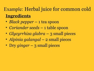 Example: Herbal juice for common cold
Ingredients
• Black pepper – 1 tea spoon
• Coriander seeds – 1 table spoon
• Glycyrrhiza glabra – 3 small pieces
• Alpinia galangal – 2 small pieces
• Dry ginger – 3 small pieces
 