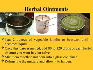 Herbal Ointments
heat 2 ounces of vegetable lanolin or beeswax until it
becomes liquid.
Once this base is melted, add 80 to 120 drops of each herbal
tincture you want in your salve.
Mix them together and pour into a glass container.
Refrigerate the mixture and allow it to harden.
 