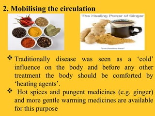 2. Mobilising the circulation
 Traditionally disease was seen as a ‘cold’
influence on the body and before any other
treatment the body should be comforted by
‘heating agents’.
 Hot spices and pungent medicines (e.g. ginger)
and more gentle warming medicines are available
for this purpose
 