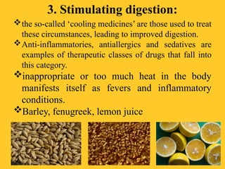 3. Stimulating digestion:
the so-called ‘cooling medicines’ are those used to treat
these circumstances, leading to improved digestion.
Anti-inflammatories, antiallergics and sedatives are
examples of therapeutic classes of drugs that fall into
this category.
inappropriate or too much heat in the body
manifests itself as fevers and inflammatory
conditions.
Barley, fenugreek, lemon juice
 