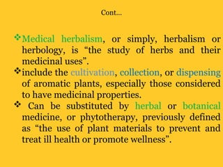 Cont…
Medical herbalism, or simply, herbalism or
herbology, is “the study of herbs and their
medicinal uses”.
include the cultivation, collection, or dispensing
of aromatic plants, especially those considered
to have medicinal properties.
 Can be substituted by herbal or botanical
medicine, or phytotherapy, previously defined
as “the use of plant materials to prevent and
treat ill health or promote wellness”.
 
