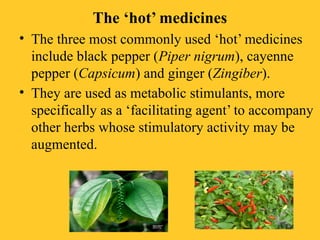 The ‘hot’ medicines
• The three most commonly used ‘hot’ medicines
include black pepper (Piper nigrum), cayenne
pepper (Capsicum) and ginger (Zingiber).
• They are used as metabolic stimulants, more
specifically as a ‘facilitating agent’ to accompany
other herbs whose stimulatory activity may be
augmented.
 