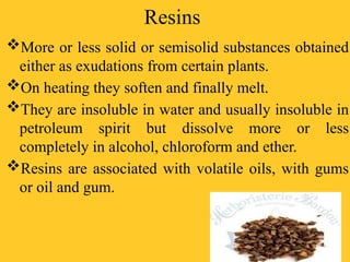 Resins
More or less solid or semisolid substances obtained
either as exudations from certain plants.
On heating they soften and finally melt.
They are insoluble in water and usually insoluble in
petroleum spirit but dissolve more or less
completely in alcohol, chloroform and ether.
Resins are associated with volatile oils, with gums
or oil and gum.
 