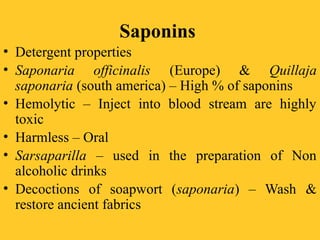 Saponins
• Detergent properties
• Saponaria officinalis (Europe) & Quillaja
saponaria (south america) – High % of saponins
• Hemolytic – Inject into blood stream are highly
toxic
• Harmless – Oral
• Sarsaparilla – used in the preparation of Non
alcoholic drinks
• Decoctions of soapwort (saponaria) – Wash &
restore ancient fabrics
 