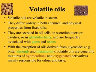 Volatile oils
• Volatile oils are volatile in steam.
• They differ widely in both chemical and physical
properties from fixed oils.
• They are secreted in oil cells, in secretion ducts or
cavities, or in glandular hairs, and are frequently
associated with gums and resins.
• With the exception of oils derived from glycosides (e.g.
bitter almonds and mustard oil), volatile oils are generally
mixtures of hydrocarbons and oxygenated derivatives
mainly responsible for odour and taste.
 