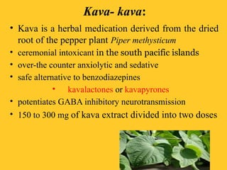 Kava- kava:
• Kava is a herbal medication derived from the dried
root of the pepper plant Piper methysticum
• ceremonial intoxicant in the south pacific islands
• over-the counter anxiolytic and sedative
• safe alternative to benzodiazepines
• kavalactones or kavapyrones
• potentiates GABA inhibitory neurotransmission
• 150 to 300 mg of kava extract divided into two doses
 