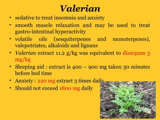Valerian
• sedative to treat insomnia and anxiety
• smooth muscle relaxation and may be used to treat
gastro-intestinal hyperactivity
• volatile oils (sesquiterpenes and monoterpenes),
valepotriates, alkaloids and lignans
• Valerian extract 11.2 g/kg was equivalent to diazepam 3
mg/kg
• Sleeping aid : extract is 400 – 900 mg taken 30 minutes
before bed time
• Anxiety : 220 mg extract 3 times daily
• Should not exceed 1800 mg daily
 