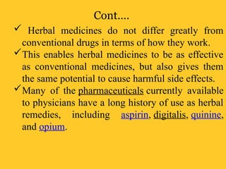 Cont.…
 Herbal medicines do not differ greatly from
conventional drugs in terms of how they work.
This enables herbal medicines to be as effective
as conventional medicines, but also gives them
the same potential to cause harmful side effects.
Many of the pharmaceuticals currently available
to physicians have a long history of use as herbal
remedies, including aspirin, digitalis, quinine,
and opium.
 