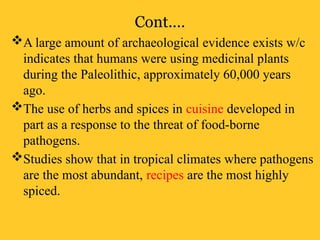 Cont.…
A large amount of archaeological evidence exists w/c
indicates that humans were using medicinal plants
during the Paleolithic, approximately 60,000 years
ago.
The use of herbs and spices in cuisine developed in
part as a response to the threat of food-borne
pathogens.
Studies show that in tropical climates where pathogens
are the most abundant, recipes are the most highly
spiced.
 
