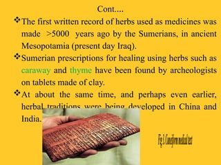 Cont.…
The first written record of herbs used as medicines was
made >5000 years ago by the Sumerians, in ancient
Mesopotamia (present day Iraq).
Sumerian prescriptions for healing using herbs such as
caraway and thyme have been found by archeologists
on tablets made of clay.
At about the same time, and perhaps even earlier,
herbal traditions were being developed in China and
India.
 